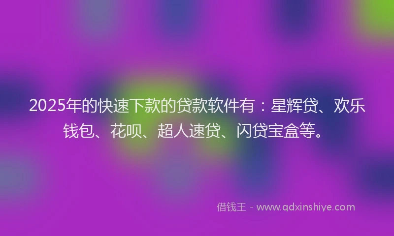 2025年的快速下款的贷款软件有：星辉贷、欢乐钱包、花呗、超人速贷、闪贷宝盒等。