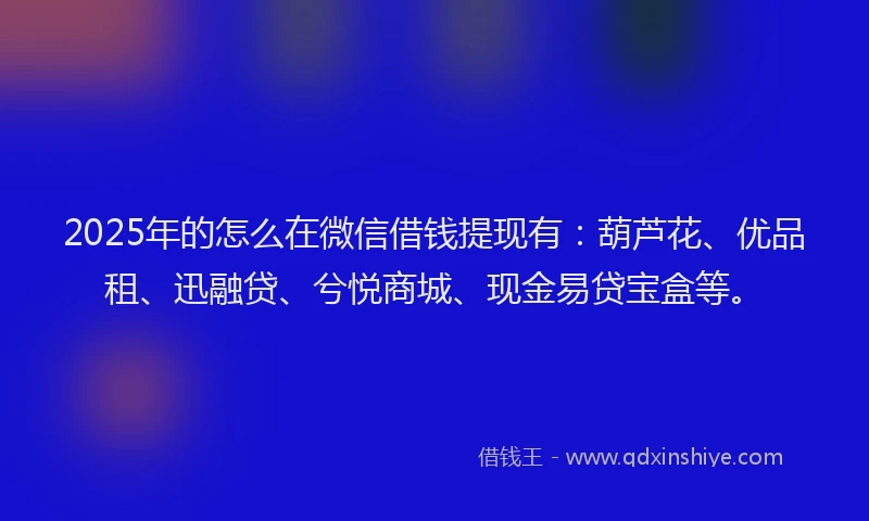 2025年的怎么在微信借钱提现有：葫芦花、优品租、迅融贷、兮悦商城、现金易贷宝盒等。