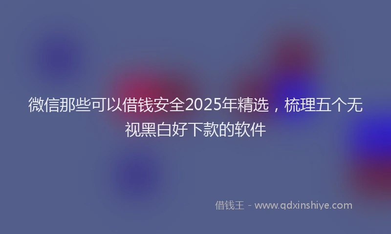 微信那些可以借钱安全2025年精选，梳理五个无视黑白好下款的软件