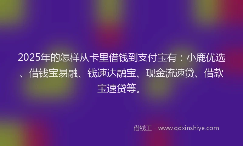2025年的怎样从卡里借钱到支付宝有：小鹿优选、借钱宝易融、钱速达融宝、现金流速贷、借款宝速贷等。
