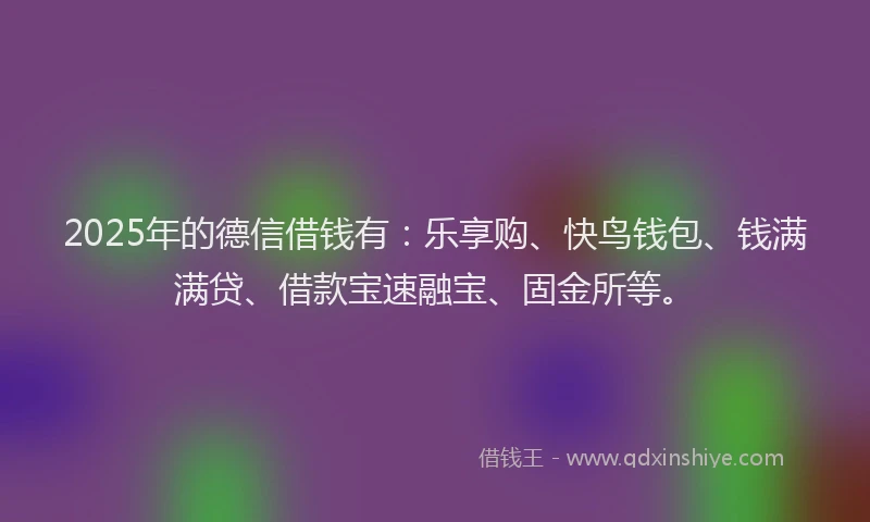 2025年的德信借钱有：乐享购、快鸟钱包、钱满满贷、借款宝速融宝、固金所等。