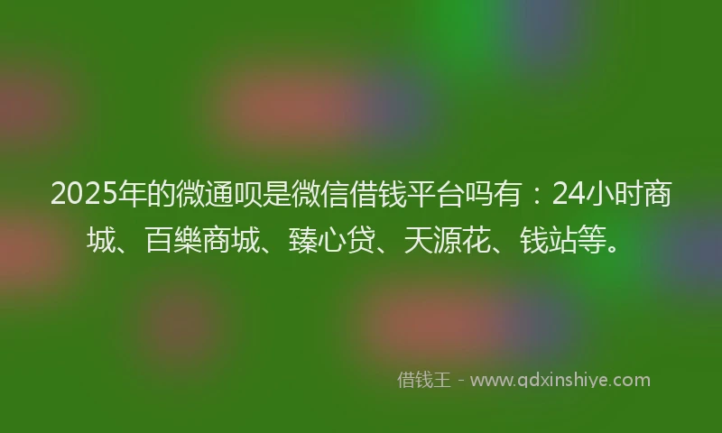2025年的微通呗是微信借钱平台吗有：24小时商城、百樂商城、臻心贷、天源花、钱站等。