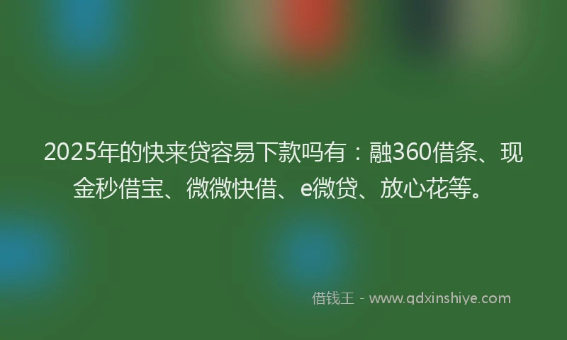 2025年的快来贷容易下款吗有：融360借条、现金秒借宝、微微快借、e微贷、放心花等。
