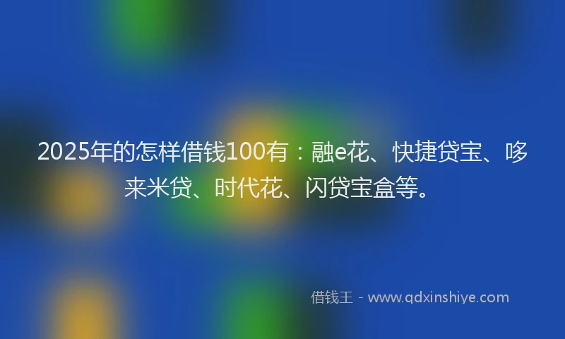 2025年的怎样借钱100有：融e花、快捷贷宝、哆来米贷、时代花、闪贷宝盒等。
