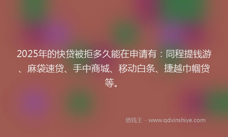 2025年的快贷被拒多久能在申请有：同程提钱游、麻袋速贷、手中商城、移动白条、捷越巾帼贷等。