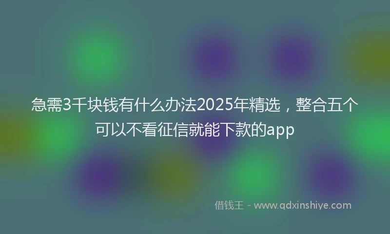 急需3千块钱有什么办法2025年精选，整合五个可以不看征信就能下款的app