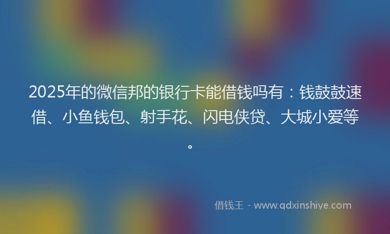 2025年的微信邦的银行卡能借钱吗有：钱鼓鼓速借、小鱼钱包、射手花、闪电侠贷、大城小爱等。