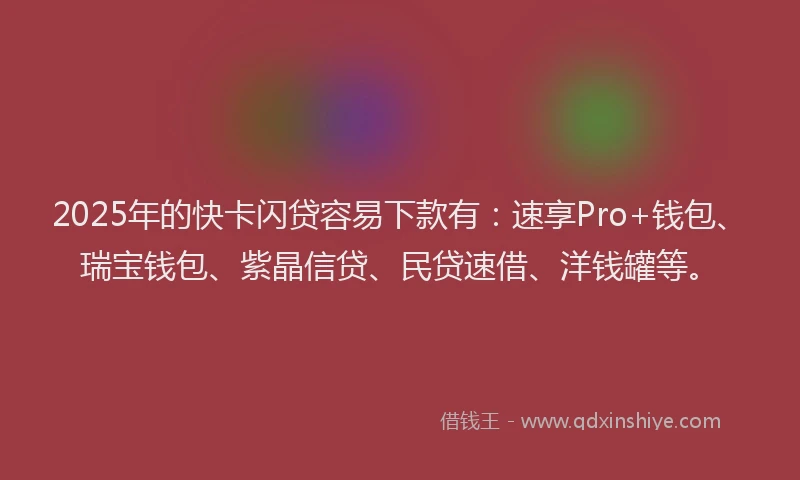 2025年的快卡闪贷容易下款有：速享Pro+钱包、瑞宝钱包、紫晶信贷、民贷速借、洋钱罐等。