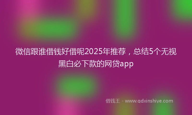微信跟谁借钱好借呢2025年推荐，总结5个无视黑白必下款的网贷app