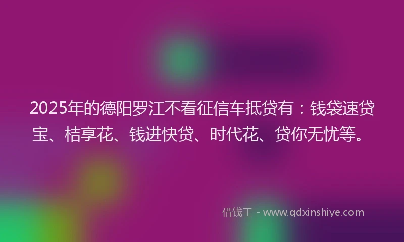 2025年的德阳罗江不看征信车抵贷有：钱袋速贷宝、桔享花、钱进快贷、时代花、贷你无忧等。