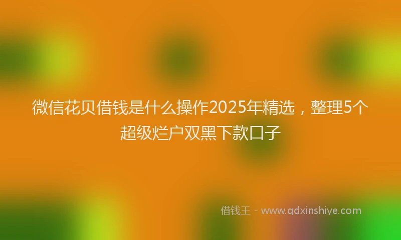微信花贝借钱是什么操作2025年精选，整理5个超级烂户双黑下款口子
