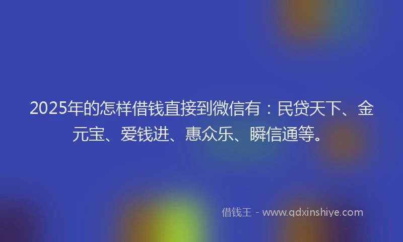 2025年的怎样借钱直接到微信有：民贷天下、金元宝、爱钱进、惠众乐、瞬信通等。
