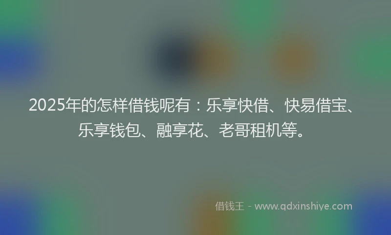 2025年的怎样借钱呢有：乐享快借、快易借宝、乐享钱包、融享花、老哥租机等。