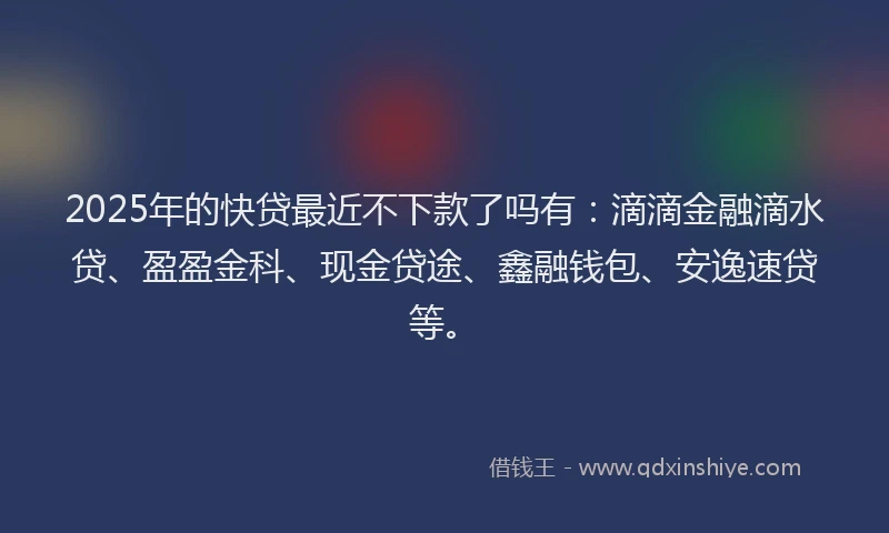 2025年的快贷最近不下款了吗有：滴滴金融滴水贷、盈盈金科、现金贷途、鑫融钱包、安逸速贷等。
