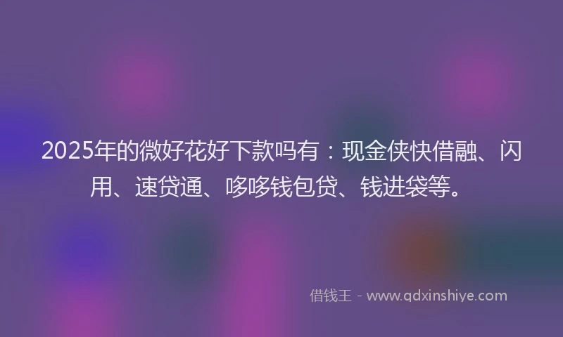 2025年的微好花好下款吗有：现金侠快借融、闪用、速贷通、哆哆钱包贷、钱进袋等。