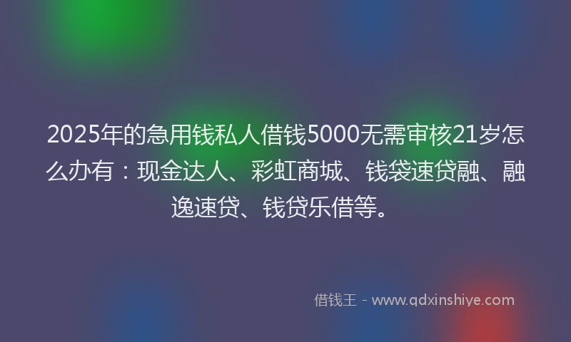 2025年的急用钱私人借钱5000无需审核21岁怎么办有：现金达人、彩虹商城、钱袋速贷融、融逸速贷、钱贷乐借等。