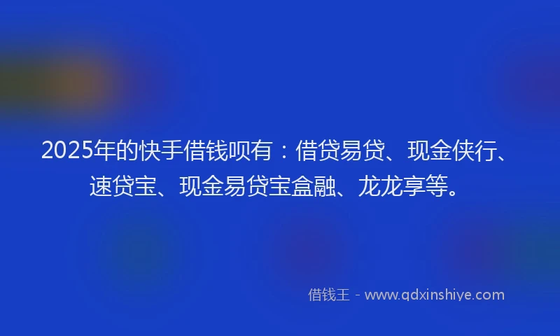 2025年的快手借钱呗有：借贷易贷、现金侠行、速贷宝、现金易贷宝盒融、龙龙享等。