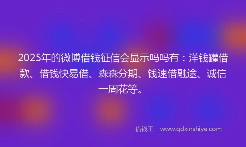 2025年的微博借钱征信会显示吗吗有：洋钱罐借款、借钱快易借、森森分期、钱速借融途、诚信一周花等。