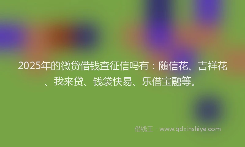 2025年的微贷借钱查征信吗有：随信花、吉祥花、我来贷、钱袋快易、乐借宝融等。