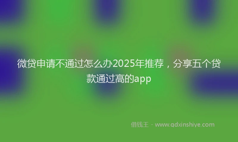 微贷申请不通过怎么办2025年推荐，分享五个贷款通过高的app