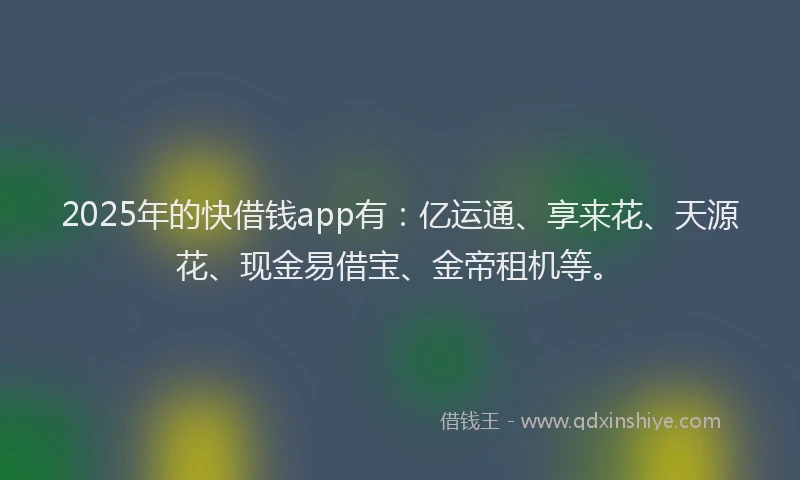 2025年的快借钱app有：亿运通、享来花、天源花、现金易借宝、金帝租机等。