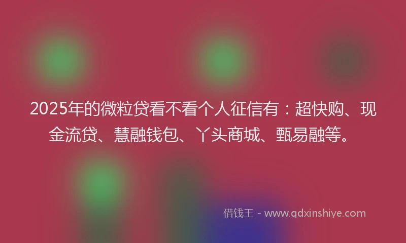 2025年的微粒贷看不看个人征信有：超快购、现金流贷、慧融钱包、丫头商城、甄易融等。