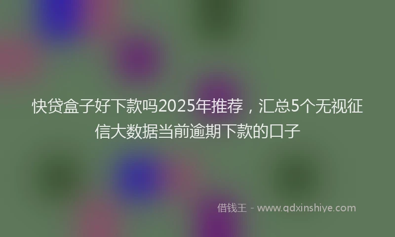 快贷盒子好下款吗2025年推荐，汇总5个无视征信大数据当前逾期下款的口子