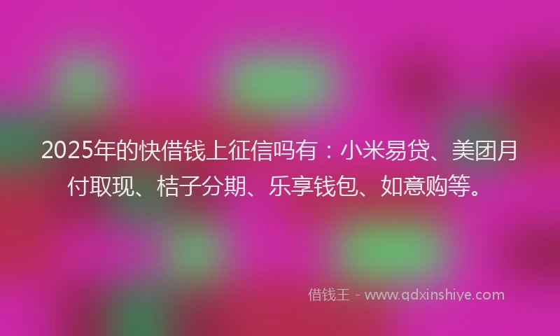 2025年的快借钱上征信吗有：小米易贷、美团月付取现、桔子分期、乐享钱包、如意购等。