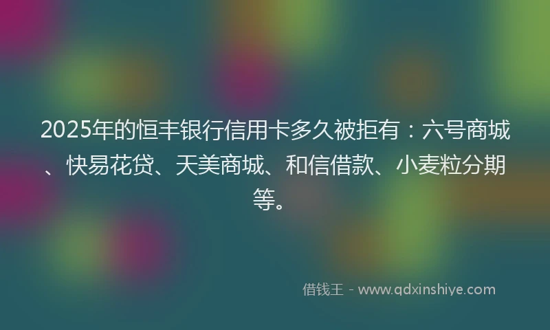 2025年的恒丰银行信用卡多久被拒有：六号商城、快易花贷、天美商城、和信借款、小麦粒分期等。