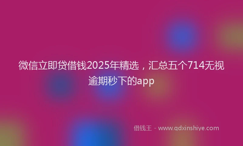 微信立即贷借钱2025年精选，汇总五个714无视逾期秒下的app