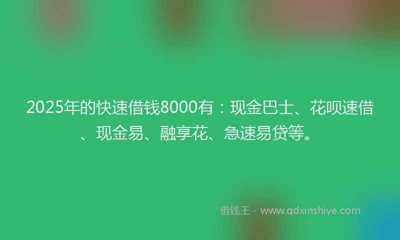 2025年的快速借钱8000有：现金巴士、花呗速借、现金易、融享花、急速易贷等。