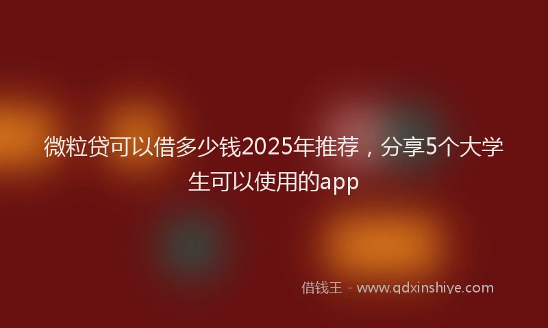 微粒贷可以借多少钱2025年推荐，分享5个大学生可以使用的app