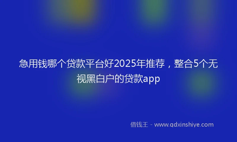 急用钱哪个贷款平台好2025年推荐，整合5个无视黑白户的贷款app
