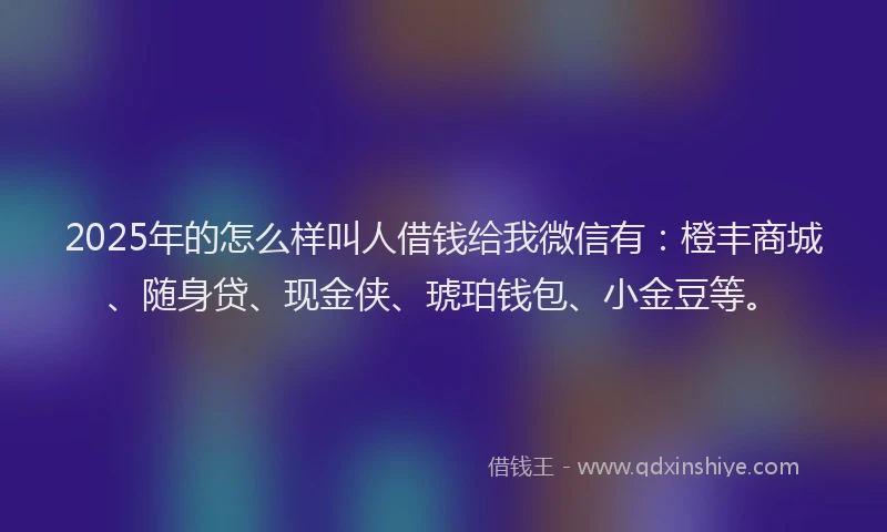 2025年的怎么样叫人借钱给我微信有：橙丰商城、随身贷、现金侠、琥珀钱包、小金豆等。