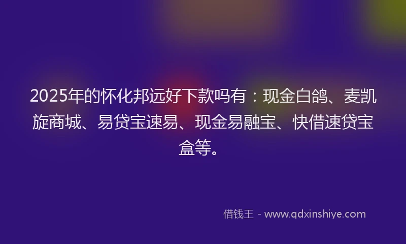 2025年的怀化邦远好下款吗有：现金白鸽、麦凯旋商城、易贷宝速易、现金易融宝、快借速贷宝盒等。