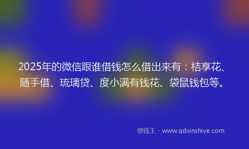 2025年的微信跟谁借钱怎么借出来有：桔享花、随手借、琉璃贷、度小满有钱花、袋鼠钱包等。