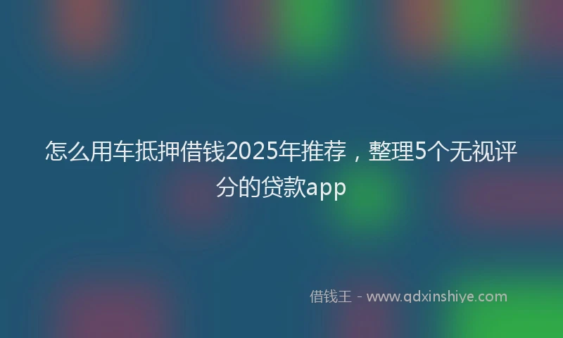 怎么用车抵押借钱2025年推荐，整理5个无视评分的贷款app