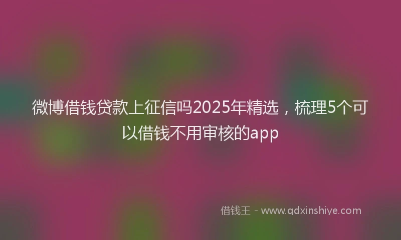 微博借钱贷款上征信吗2025年精选，梳理5个可以借钱不用审核的app