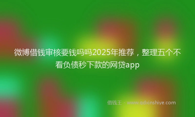 微博借钱审核要钱吗吗2025年推荐，整理五个不看负债秒下款的网贷app