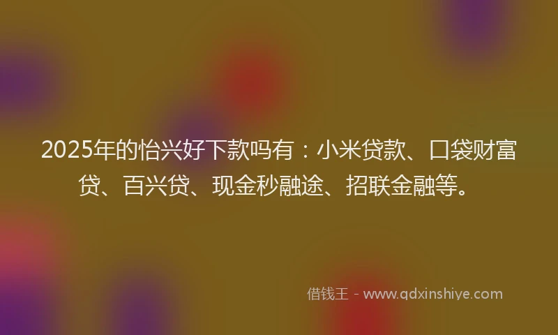 2025年的怡兴好下款吗有：小米贷款、口袋财富贷、百兴贷、现金秒融途、招联金融等。