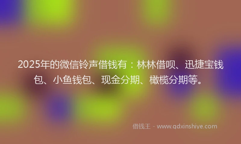 2025年的微信铃声借钱有：林林借呗、迅捷宝钱包、小鱼钱包、现金分期、橄榄分期等。