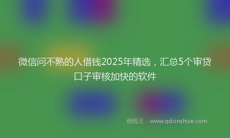 微信问不熟的人借钱2025年精选，汇总5个审贷口子审核加快的软件