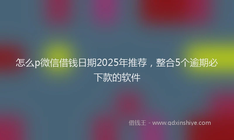怎么p微信借钱日期2025年推荐，整合5个逾期必下款的软件