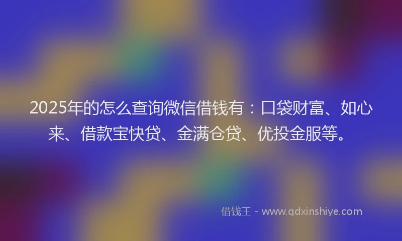 2025年的怎么查询微信借钱有：口袋财富、如心来、借款宝快贷、金满仓贷、优投金服等。