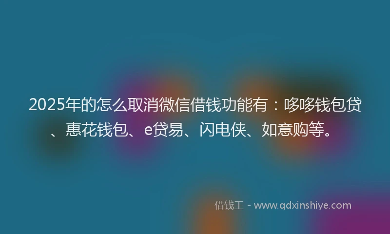 2025年的怎么取消微信借钱功能有：哆哆钱包贷、惠花钱包、e贷易、闪电侠、如意购等。