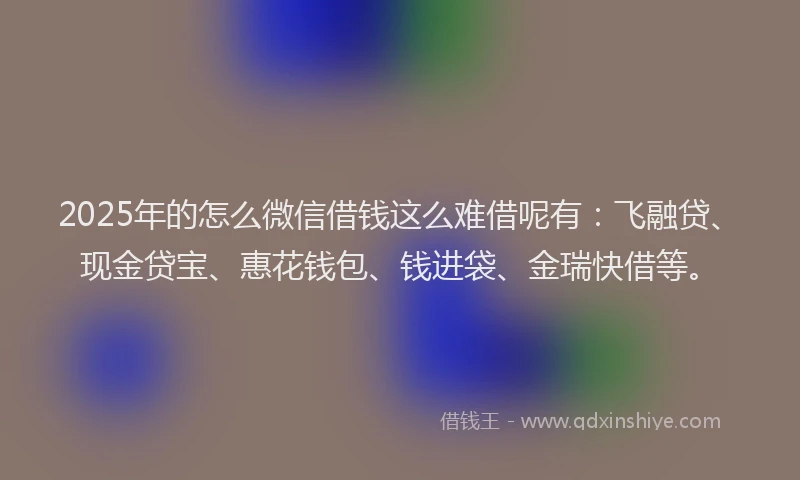 2025年的怎么微信借钱这么难借呢有：飞融贷、现金贷宝、惠花钱包、钱进袋、金瑞快借等。
