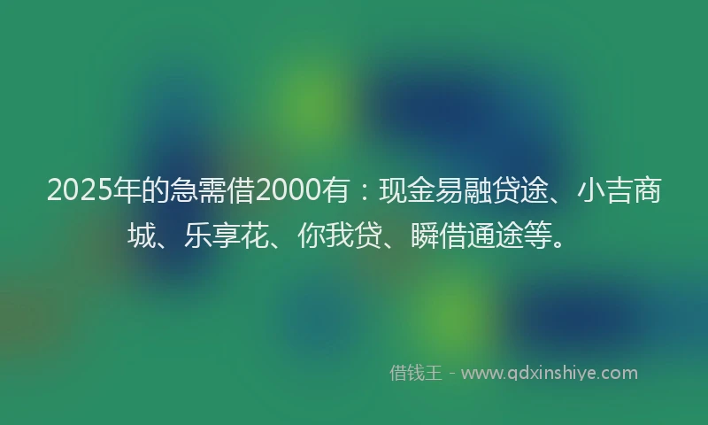 2025年的急需借2000有：现金易融贷途、小吉商城、乐享花、你我贷、瞬借通途等。