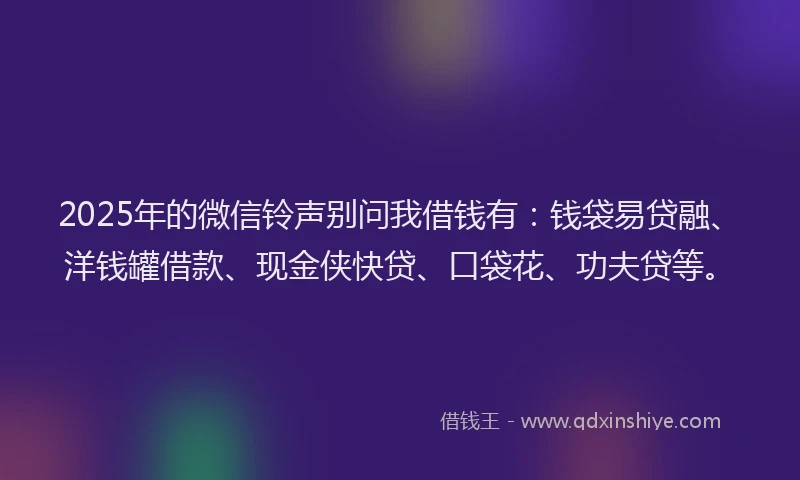 2025年的微信铃声别问我借钱有：钱袋易贷融、洋钱罐借款、现金侠快贷、口袋花、功夫贷等。