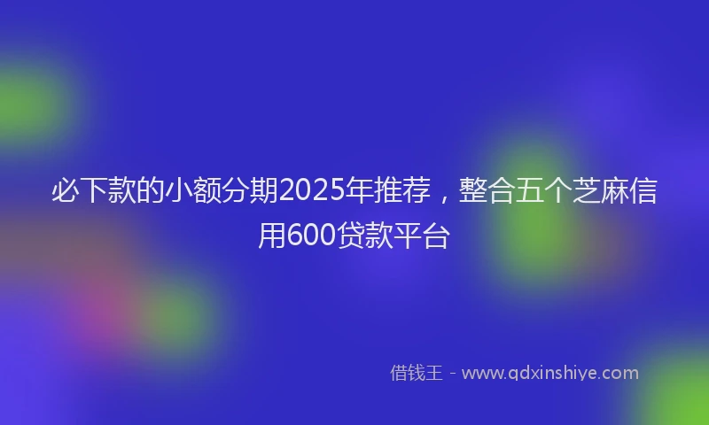 必下款的小额分期2025年推荐，整合五个芝麻信用600贷款平台
