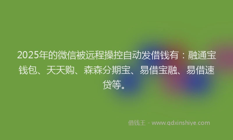 2025年的微信被远程操控自动发借钱有：融通宝钱包、天天购、森森分期宝、易借宝融、易借速贷等。